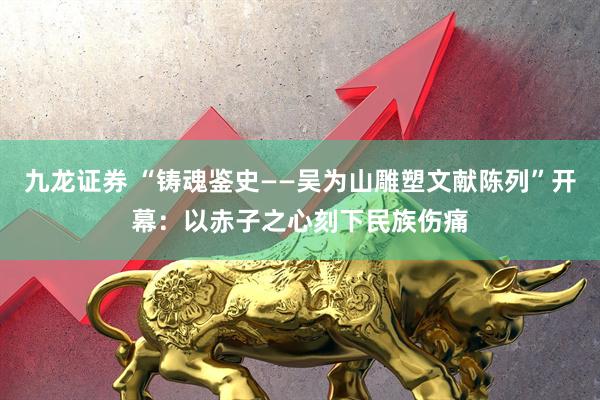 九龙证券 “铸魂鉴史——吴为山雕塑文献陈列”开幕：以赤子之心刻下民族伤痛