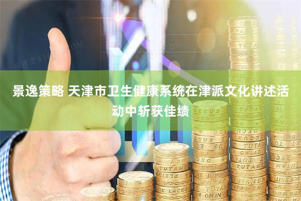 景逸策略 天津市卫生健康系统在津派文化讲述活动中斩获佳绩