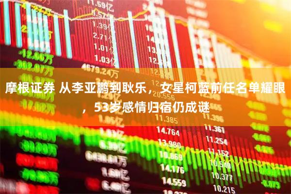 摩根证券 从李亚鹏到耿乐，女星柯蓝前任名单耀眼，53岁感情归宿仍成谜