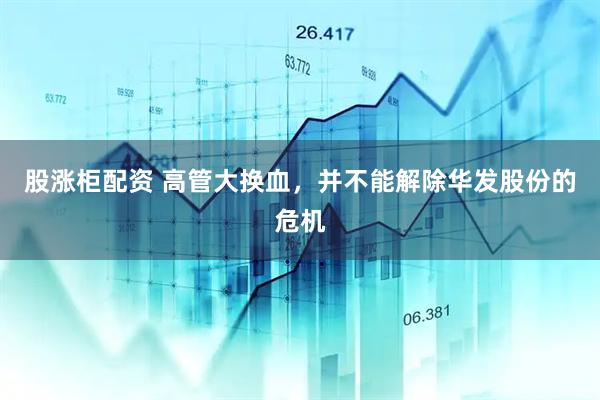 股涨柜配资 高管大换血，并不能解除华发股份的危机