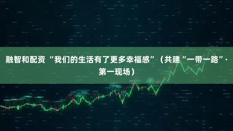 融智和配资 “我们的生活有了更多幸福感”（共建“一带一路”·第一现场）